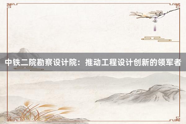 中铁二院勘察设计院：推动工程设计创新的领军者